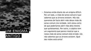 UM ENIGMA
ANTIGO
• Estamos então diante de um enigma difiícil.
Por um lado, a visão do senso comum é que
sabemos que as árvores existem. Nós não
queremos de facto abrir mão dessa visão do
senso comum (na verdade, nem estou certo
de que poderíamos abrir mão dela mesmo
que quiséssemos). Por outro, o céptico tem
um argumento que parece mostrar que a
nossa visão do senso comum está errada: nós
não sabemos que as árvores existem. Qual
das visões está certa?
 