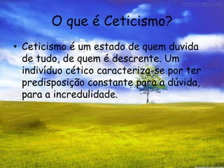 O que é Ceticismo?
• Ceticismo é um estado de quem duvida
de tudo, de quem é descrente. Um
indivíduo cético caracteriza-se por ter
predisposição constante para a dúvida,
para a incredulidade.
 