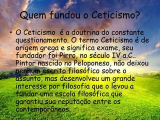 Quem fundou o Ceticismo?
• O Ceticismo é a doutrina do constante
questionamento. O termo Ceticismo é de
origem grega e significa exame, seu
fundador foi Pirro, no século IV a.C..
Pintor nascido no Peloponeso, não deixou
nenhum escrito filosófico sobre o
assunto, mas desenvolveu um grande
interesse por filosofia que o levou a
fundar uma escola filosófica que
garantiu sua reputação entre os
contemporâneos.
 