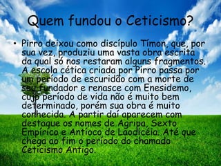 Quem fundou o Ceticismo?
• Pirro deixou como discípulo Tímon, que, por
sua vez, produziu uma vasta obra escrita
da qual só nos restaram alguns fragmentos.
A escola cética criada por Pirro passa por
um período de escuridão com a morte de
seu fundador e renasce com Enesidemo,
cujo período de vida não é muito bem
determinado, porém sua obra é muito
conhecida. A partir daí aparecem com
destaque os nomes de Agripa, Sexto
Empírico e Antíoco de Laodicéia. Até que
chega ao fim o período do chamado
Ceticismo Antigo.
 