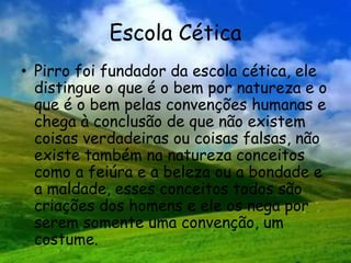 Escola Cética
• Pirro foi fundador da escola cética, ele
distingue o que é o bem por natureza e o
que é o bem pelas convenções humanas e
chega à conclusão de que não existem
coisas verdadeiras ou coisas falsas, não
existe também na natureza conceitos
como a feiúra e a beleza ou a bondade e
a maldade, esses conceitos todos são
criações dos homens e ele os nega por
serem somente uma convenção, um
costume.
 