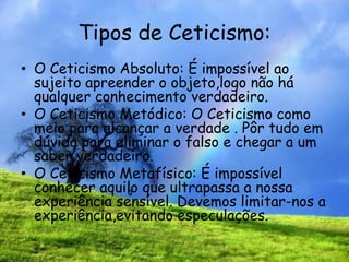 Tipos de Ceticismo:
• O Ceticismo Absoluto: É impossível ao
sujeito apreender o objeto,logo não há
qualquer conhecimento verdadeiro.
• O Ceticismo Metódico: O Ceticismo como
meio para alcançar a verdade . Pôr tudo em
dúvida para eliminar o falso e chegar a um
saber verdadeiro.
• O Ceticismo Metafísico: É impossível
conhecer aquilo que ultrapassa a nossa
experiência sensível. Devemos limitar-nos a
experiência,evitando especulações.
 