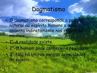 Dogmatismo
• O dogmatismo corresponde a posição
natural do espírito humano,a qual
assenta indiretamente nos seguintes
motivos:
• 1°-A realidade existe.
• 2°-O homem pode conhecer a realidade.
• 3°-Não há limites para as capacidades
do sujeito.
 
