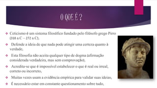 O QUE É ?
 Ceticismo é um sistema filosófico fundado pelo filósofo grego Pirro
(318 a.C – 272 a.C);
 Defende a ideia de que nada pode atingir uma certeza quanto à
verdade;
 Esta filosofia não aceita qualquer tipo de dogma (afirmação
considerada verdadeira, mas sem comprovação);
 Acredita-se que é impossível estabelecer o que é real ou irreal,
correto ou incorreto;
 Muitas vezes usam a evidência empírica para validar suas ideias;
 É necessário estar em constante questionamento sobre tudo;
 