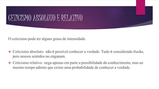 CETICISMO ABSOLUTO E RELATIVO
O ceticismo pode ter alguns graus de intensidade.
 Ceticismo absoluto: não é possível conhecer a verdade. Tudo é considerado ilusão,
pois nossos sentidos no enganam.
 Ceticismo relativo: nega apenas em parte a possibilidade do conhecimento, mas ao
mesmo tempo admite que existe uma probabilidade de conhecer a verdade.
 