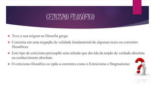 CETICISMO FILOSÓFICO
 Teve a sua origem na filosofia grega.
 Consistia em uma negação da validade fundamental de algumas teses ou correntes
filosóficas.
 Este tipo de ceticismo pressupõe uma atitude que duvida da noção de verdade absoluta
ou conhecimento absoluto.
 O ceticismo filosófico se opôs a correntes como o Estoicismo e Dogmatismo
 