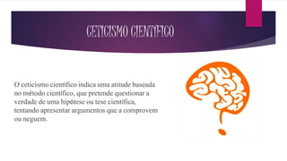 CETICISMO CIENTÍFICO
O ceticismo científico indica uma atitude baseada
no método científico, que pretende questionar a
verdade de uma hipótese ou tese científica,
tentando apresentar argumentos que a comprovem
ou neguem.
 