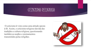 CETICISMO RELIGIOSO
O ceticismo é visto como uma atitude oposta
à fé. Assim, o ceticismo religioso duvida das
tradições e cultura religiosa, questionando
também as noções e ensinamentos
transmitidos pelas religiões.
 