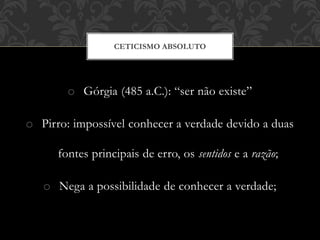 o Górgia (485 a.C.): “ser não existe”
o Pirro: impossível conhecer a verdade devido a duas
fontes principais de erro, os sentidos e a razão;
o Nega a possibilidade de conhecer a verdade;
CETICISMO ABSOLUTO
 