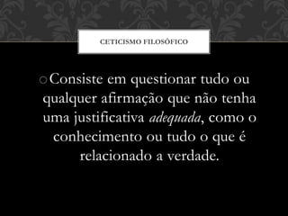 oConsiste em questionar tudo ou
qualquer afirmação que não tenha
uma justificativa adequada, como o
conhecimento ou tudo o que é
relacionado a verdade.
CETICISMO FILOSÓFICO
 