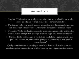 o Gorgias: “Nada existe, ou se algo existe não pode ser conhecido, ou se algo
existe e pode ser conhecido não pode ser comunicado”.
o Protágoras: tinha por objetivo negar um critério absoluto para distinguir o
ser do não ser. Ele disse que "O homem é a medida de todas as coisas”.
o Descartes: “Se há conhecimento, então as nossas crenças estão justificadas;
mas as nossas crenças não estão justificadas; logo, não há conhecimento”.
o Pirro de Élida: considerado o verdadeiro fundador do ceticismo. Ele diz
que: “não se deve ter, nem emitir, qualquer julgamento (ou juízo) sobre
coisa alguma”.
Qualquer critério usado para julgar a verdade de uma afirmação pode ser
desafiado pois é necessário um critério superior para julgar o critério usado.
ALGUNS CÉTICOS
 