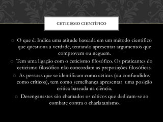 o O que é: Indica uma atitude baseada em um método cientifico
que questiona a verdade, tentando apresentar argumentos que
comprovem ou neguem.
o Tem uma ligação com o ceticismo filosófico. Os praticantes do
ceticismo filosófico não concordam as preposições filosóficas.
o As pessoas que se identificam como céticas (ou confundidos
como críticos), tem como semelhança apresentar uma posição
critica baseada na ciência.
o Desenganastes são chamados os céticos que dedicam-se ao
combate contra o charlatanismo.
CETICISMO CIENTÍFICO
 