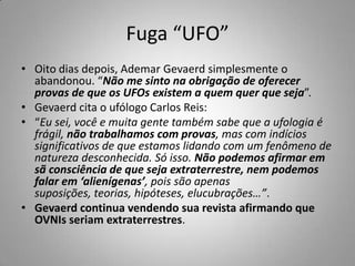 Fuga “UFO”Oito dias depois, Ademar Gevaerd simplesmente o abandonou. “Não me sinto na obrigação de oferecer provas de que os UFOs existem a quem quer que seja”.Gevaerd cita o ufólogo Carlos Reis:“Eu sei, você e muita gente também sabe que a ufologia é frágil, não trabalhamos com provas, mas com indícios significativos de que estamos lidando com um fenômeno de natureza desconhecida. Só isso. Não podemos afirmar em sã consciência de que seja extraterrestre, nem podemos falar em ‘alienígenas’, pois são apenas suposições, teorias, hipóteses, elucubrações…”.Gevaerd continua vendendo sua revista afirmando que OVNIs seriam extraterrestres.