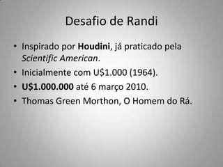 Desafio de RandiInspirado por Houdini, já praticado pela ScientificAmerican.Inicialmente com U$1.000 (1964).U$1.000.000 até 6 março 2010.Thomas Green Morthon, O Homem do Rá.