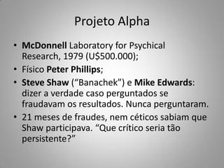 Projeto AlphaMcDonnellLaboratory for PsychicalResearch, 1979 (U$500.000);Físico Peter Phillips;Steve Shaw (“Banachek”) e Mike Edwards: dizer a verdade caso perguntados se fraudavam os resultados. Nunca perguntaram.21 meses de fraudes, nem céticos sabiam que Shaw participava. “Que crítico seria tão persistente?”