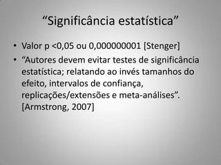 “Significância estatística”Valor p &lt;0,05 ou 0,000000001 [Stenger]“Autores devem evitar testes de significância estatística; relatando ao invés tamanhos do efeito, intervalos de confiança, replicações/extensões e meta-análises”. [Armstrong, 2007]