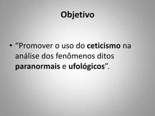 Objetivo“Promover o uso do ceticismo na análise dos fenômenos ditos paranormais e ufológicos”.