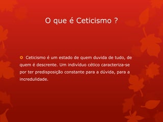O que é Ceticismo ?
 Ceticismo é um estado de quem duvida de tudo, de
quem é descrente. Um indivíduo cético caracteriza-se
por ter predisposição constante para a dúvida, para a
incredulidade.
 