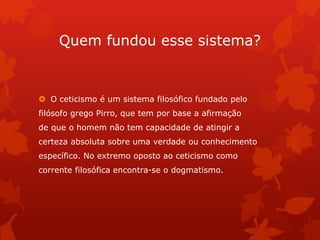 Quem fundou esse sistema?
 O ceticismo é um sistema filosófico fundado pelo
filósofo grego Pirro, que tem por base a afirmação
de que o homem não tem capacidade de atingir a
certeza absoluta sobre uma verdade ou conhecimento
específico. No extremo oposto ao ceticismo como
corrente filosófica encontra-se o dogmatismo.
 