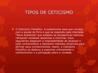 TIPOS DE CETICISMO
 O Ceticismo Filosófico é exatamente esse que começa
com a escola de Pirro e que se expandiu pela chamada
“Nova Academia” que ampliou as perspectivas teóricas,
refutando verdades absolutas e mentiras. Seus
seguidores alegavam a impossibilidade de alcançar o
total conhecimento e adotaram métodos empíricos para
afirmar seus conhecimentos. Assim, o Ceticismo
Filosófico se dedicou a examinar criticamente o
conhecimento e a percepção sobre a verdade.
 