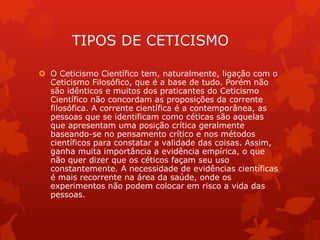 TIPOS DE CETICISMO
 O Ceticismo Científico tem, naturalmente, ligação com o
Ceticismo Filosófico, que é a base de tudo. Porém não
são idênticos e muitos dos praticantes do Ceticismo
Científico não concordam as proposições da corrente
filosófica. A corrente científica é a contemporânea, as
pessoas que se identificam como céticas são aquelas
que apresentam uma posição crítica geralmente
baseando-se no pensamento crítico e nos métodos
científicos para constatar a validade das coisas. Assim,
ganha muita importância a evidência empírica, o que
não quer dizer que os céticos façam seu uso
constantemente. A necessidade de evidências científicas
é mais recorrente na área da saúde, onde os
experimentos não podem colocar em risco a vida das
pessoas.
 