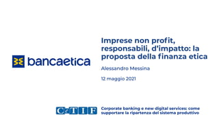 Imprese non proﬁt,
responsabili, d’impatto: la
proposta della ﬁnanza etica
Alessandro Messina
12 maggio 2021
Corporate banking e new digital services: come
supportare la ripartenza del sistema produttivo
 