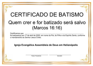 CERTIFICADO DE BATISMO
Quem crer e for batizado será salvo
(Marcos 16:16)
Certificamos que
foi batizado(a) em 17 de abril de 2020, em nome do Pai, do Filho e do Espírito Santo, conforme
o mandamento do Senhor Jesus Cristo.
.
Igreja Evangélica Assembleia de Deus em Helianópolis
______________________________ _____________________________
Pastor Presidente Secretári
 