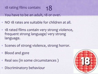 • 18 rating films contain:

18

• You have to be an adult, 18 or over.

• NO 18 rates are suitable for children at all.
• 18 rated films contain very strong violence,
frequent strong language/ very strong
language.
• Scenes of strong violence, strong horror.
• Blood and gore
• Real sex (in some circumstances )
• Discriminatory behaviour

 