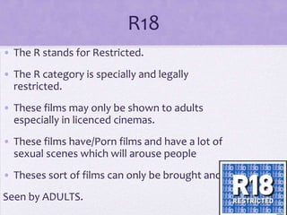 R18
• The R stands for Restricted.
• The R category is specially and legally
restricted.
• These films may only be shown to adults
especially in licenced cinemas.

• These films have/Porn films and have a lot of
sexual scenes which will arouse people
• Theses sort of films can only be brought and

Seen by ADULTS.

 