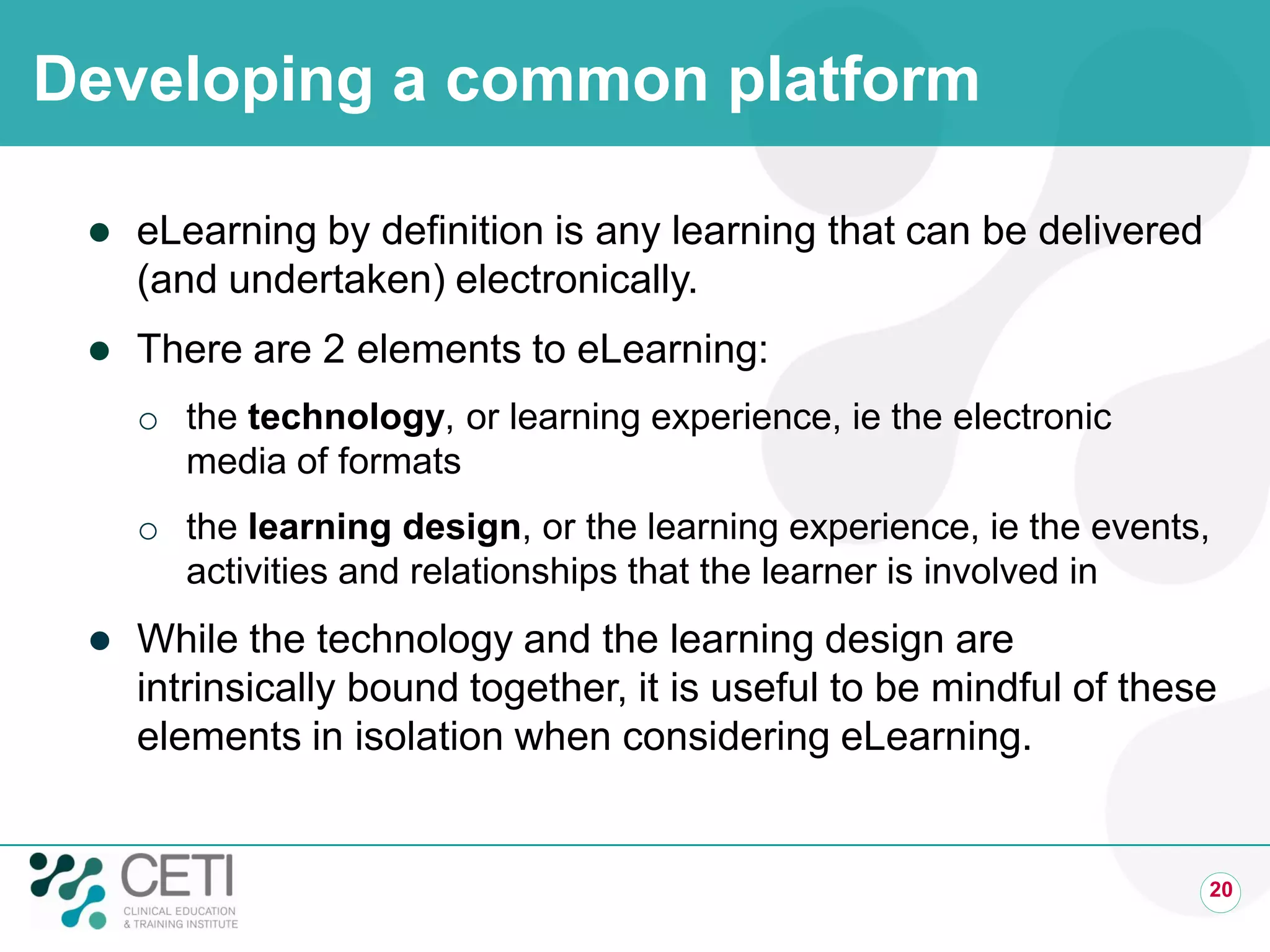 Developing a common platform
 eLearning by definition is any learning that can be delivered
(and undertaken) electronically.
 There are 2 elements to eLearning:
o the technology, or learning experience, ie the electronic
media of formats
o the learning design, or the learning experience, ie the events,
activities and relationships that the learner is involved in
 While the technology and the learning design are
intrinsically bound together, it is useful to be mindful of these
elements in isolation when considering eLearning.
20
 