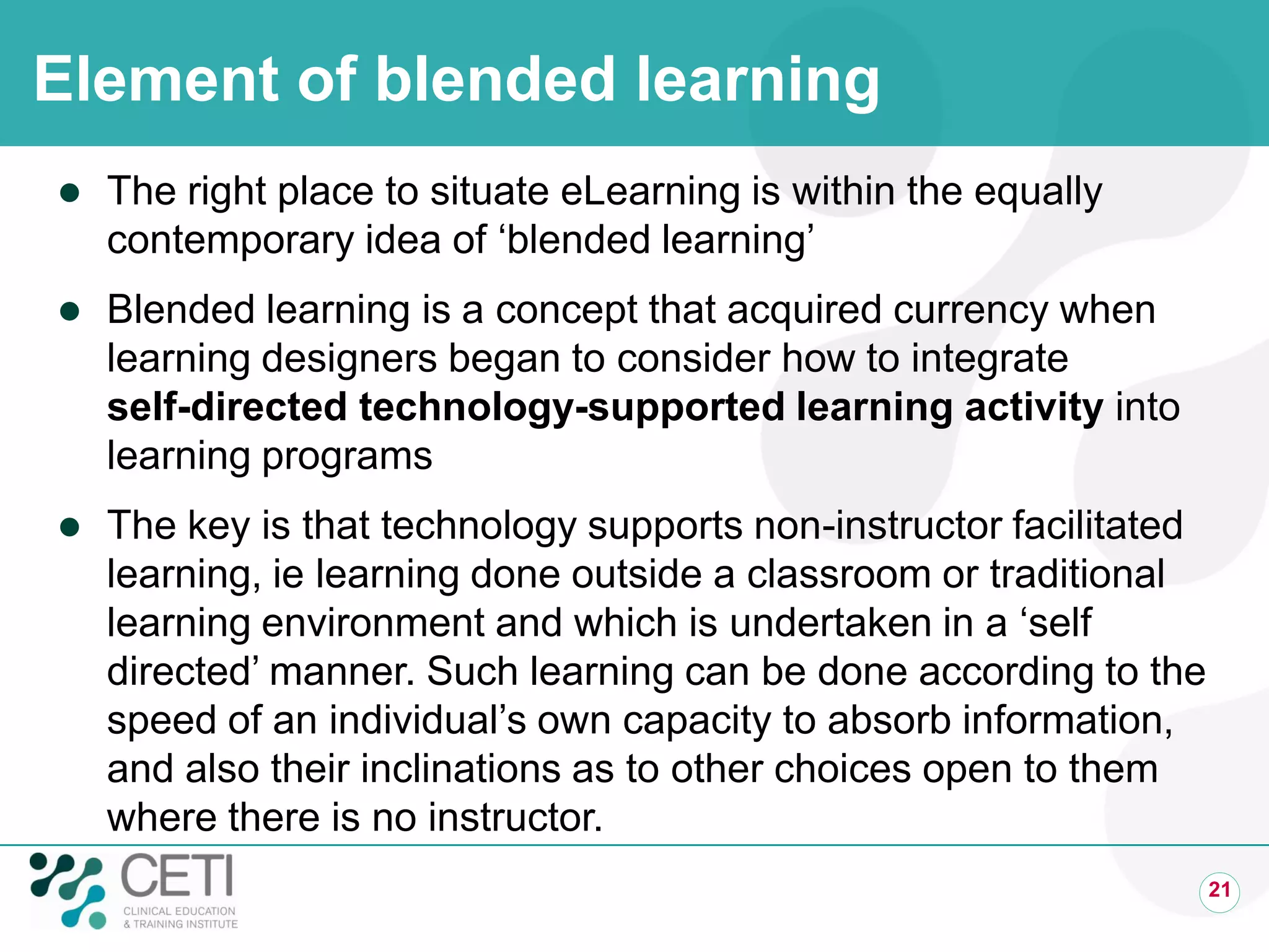 Element of blended learning
 The right place to situate eLearning is within the equally
contemporary idea of ‘blended learning’
 Blended learning is a concept that acquired currency when
learning designers began to consider how to integrate
self-directed technology-supported learning activity into
learning programs
 The key is that technology supports non-instructor facilitated
learning, ie learning done outside a classroom or traditional
learning environment and which is undertaken in a ‘self
directed’ manner. Such learning can be done according to the
speed of an individual’s own capacity to absorb information,
and also their inclinations as to other choices open to them
where there is no instructor.
21
 