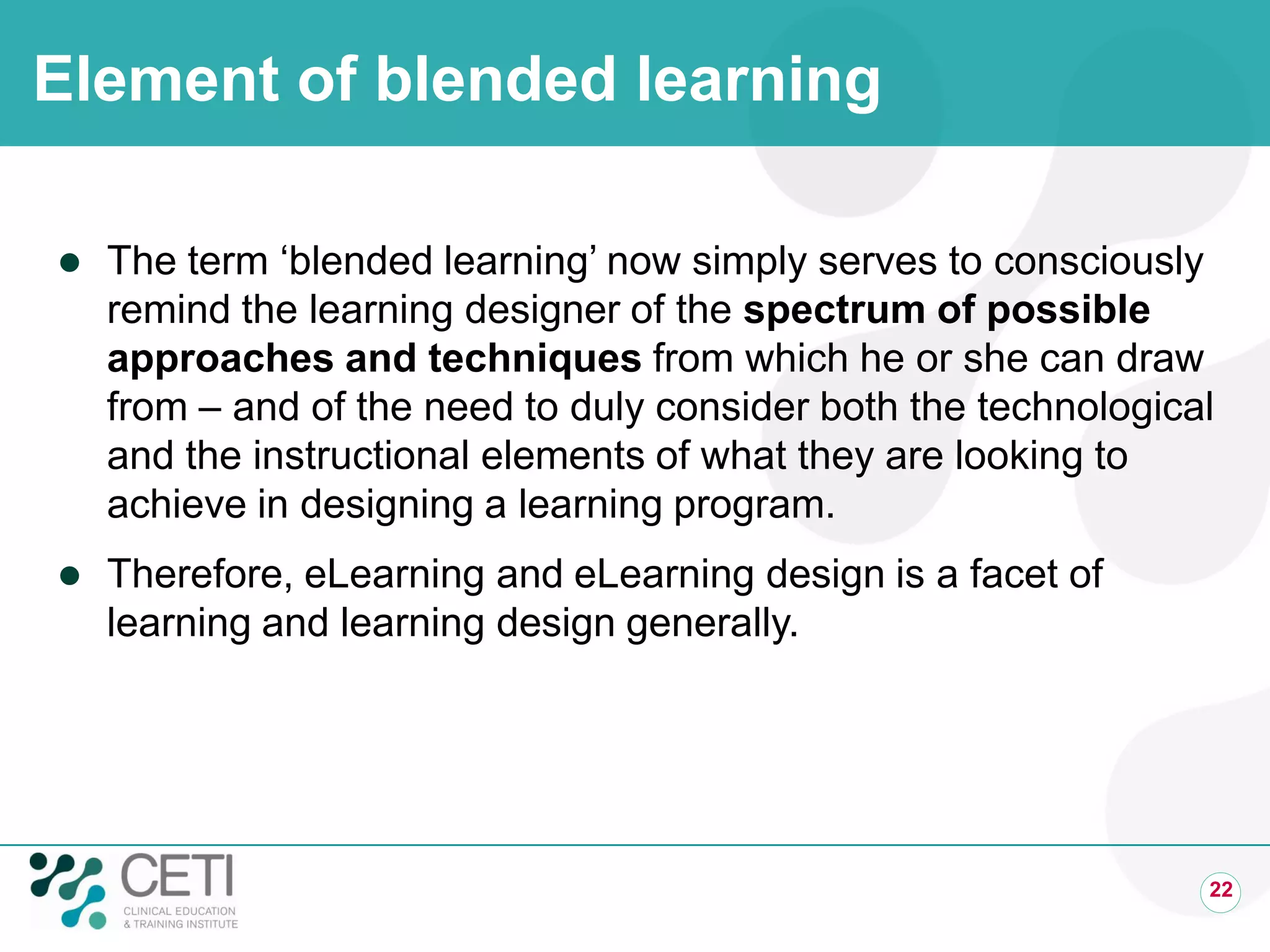 Element of blended learning
 The term ‘blended learning’ now simply serves to consciously
remind the learning designer of the spectrum of possible
approaches and techniques from which he or she can draw
from – and of the need to duly consider both the technological
and the instructional elements of what they are looking to
achieve in designing a learning program.
 Therefore, eLearning and eLearning design is a facet of
learning and learning design generally.
22
 
