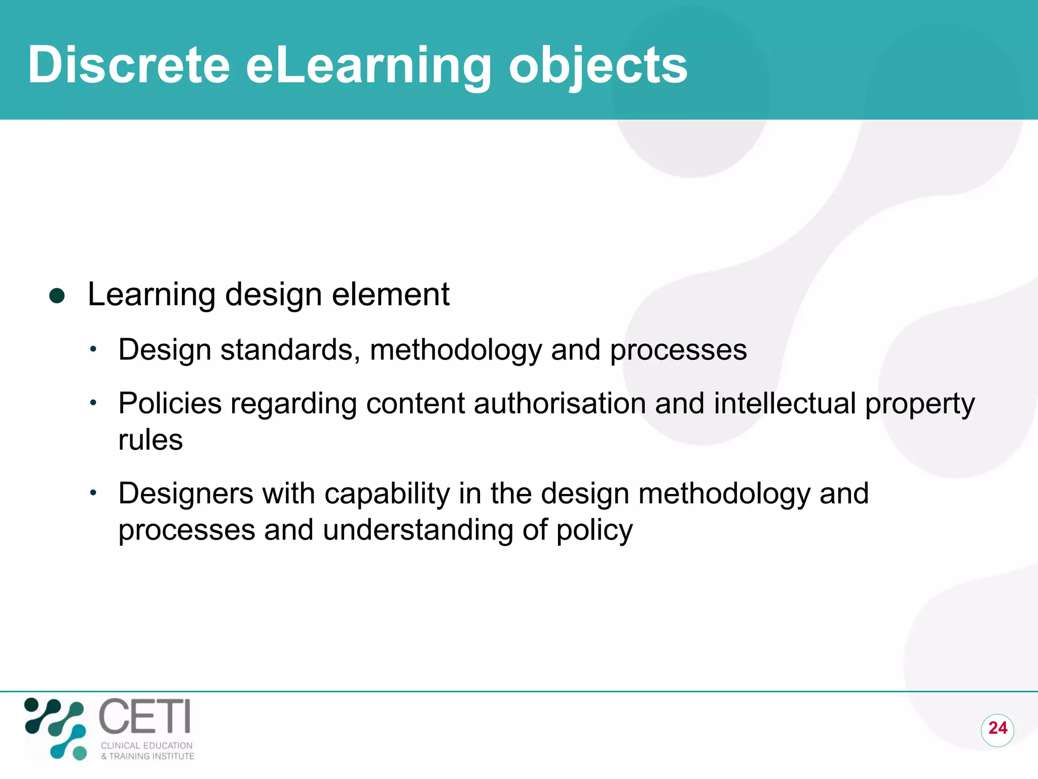 Discrete eLearning objects
 Learning design element
 Design standards, methodology and processes
 Policies regarding content authorisation and intellectual property
rules
 Designers with capability in the design methodology and
processes and understanding of policy
24
 