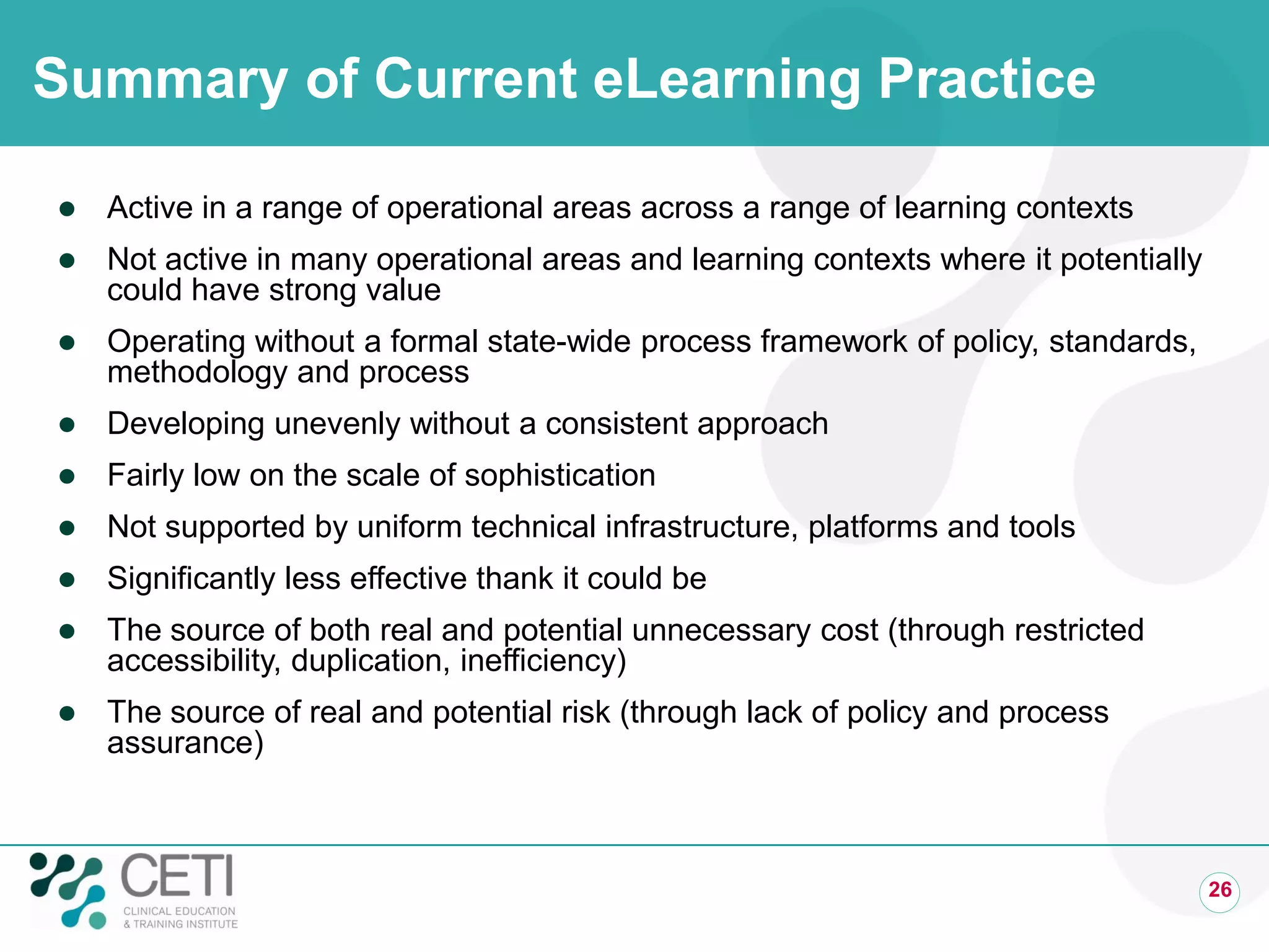 Summary of Current eLearning Practice
 Active in a range of operational areas across a range of learning contexts
 Not active in many operational areas and learning contexts where it potentially
could have strong value
 Operating without a formal state-wide process framework of policy, standards,
methodology and process
 Developing unevenly without a consistent approach
 Fairly low on the scale of sophistication
 Not supported by uniform technical infrastructure, platforms and tools
 Significantly less effective thank it could be
 The source of both real and potential unnecessary cost (through restricted
accessibility, duplication, inefficiency)
 The source of real and potential risk (through lack of policy and process
assurance)
26
 
