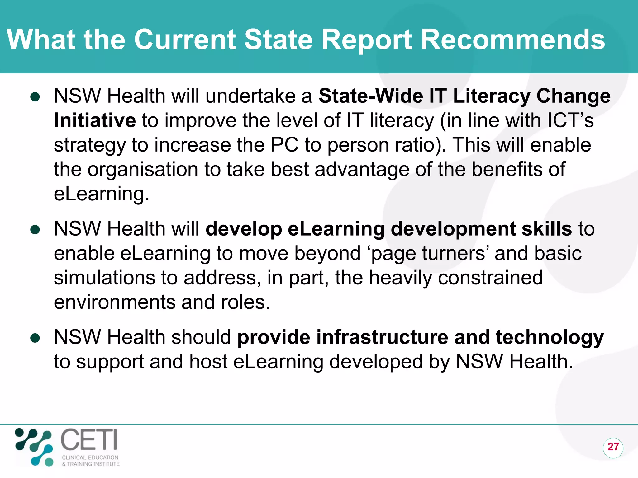 What the Current State Report Recommends
 NSW Health will undertake a State-Wide IT Literacy Change
Initiative to improve the level of IT literacy (in line with ICT’s
strategy to increase the PC to person ratio). This will enable
the organisation to take best advantage of the benefits of
eLearning.
 NSW Health will develop eLearning development skills to
enable eLearning to move beyond ‘page turners’ and basic
simulations to address, in part, the heavily constrained
environments and roles.
 NSW Health should provide infrastructure and technology
to support and host eLearning developed by NSW Health.
27
 