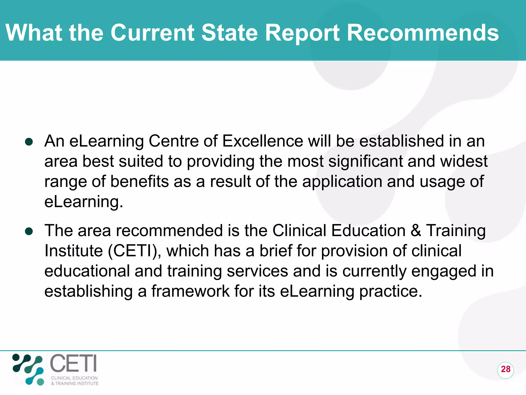 What the Current State Report Recommends
 An eLearning Centre of Excellence will be established in an
area best suited to providing the most significant and widest
range of benefits as a result of the application and usage of
eLearning.
 The area recommended is the Clinical Education & Training
Institute (CETI), which has a brief for provision of clinical
educational and training services and is currently engaged in
establishing a framework for its eLearning practice.
28
 
