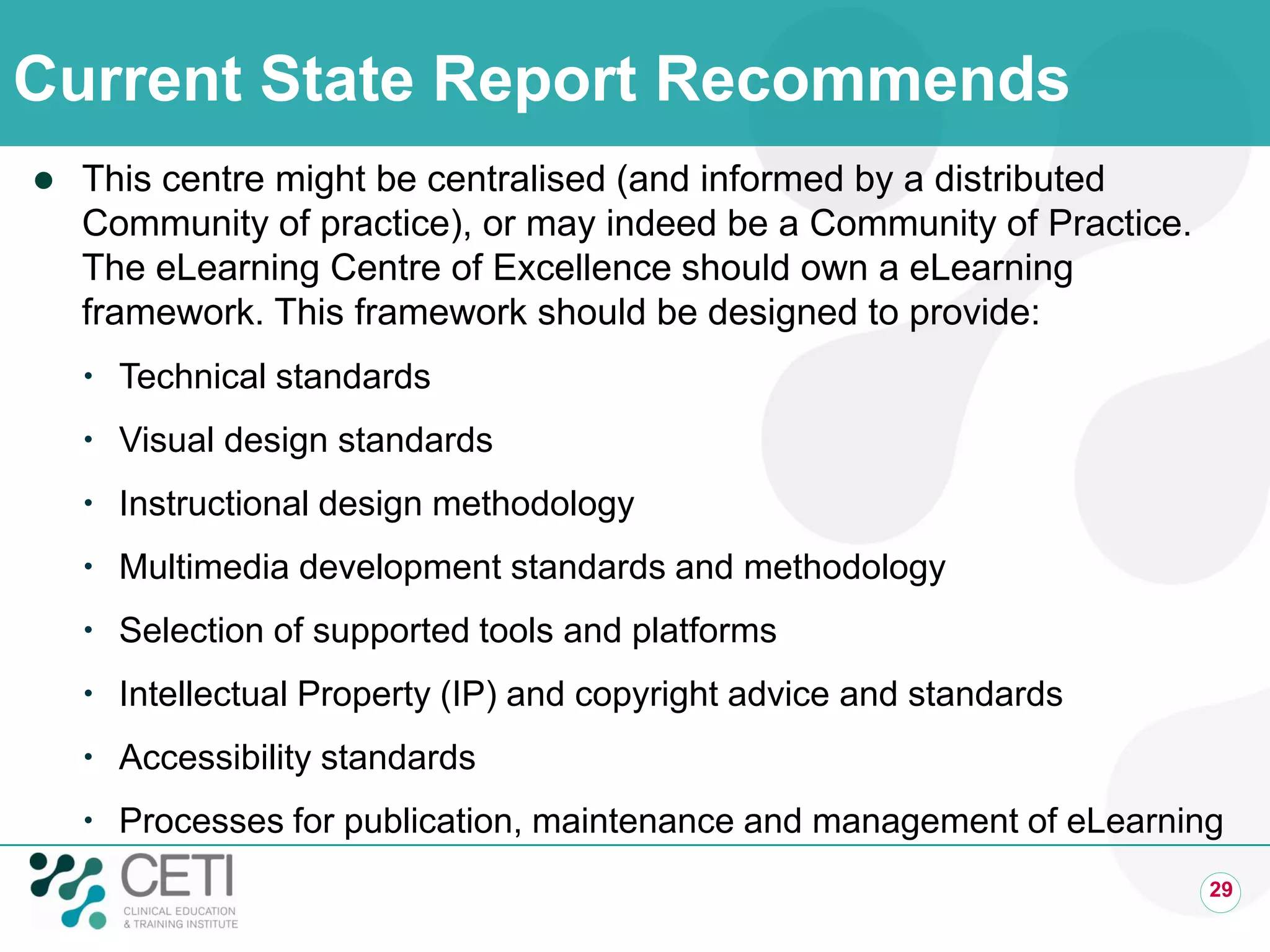 Current State Report Recommends
 This centre might be centralised (and informed by a distributed
Community of practice), or may indeed be a Community of Practice.
The eLearning Centre of Excellence should own a eLearning
framework. This framework should be designed to provide:
 Technical standards
 Visual design standards
 Instructional design methodology
 Multimedia development standards and methodology
 Selection of supported tools and platforms
 Intellectual Property (IP) and copyright advice and standards
 Accessibility standards
 Processes for publication, maintenance and management of eLearning
29
 