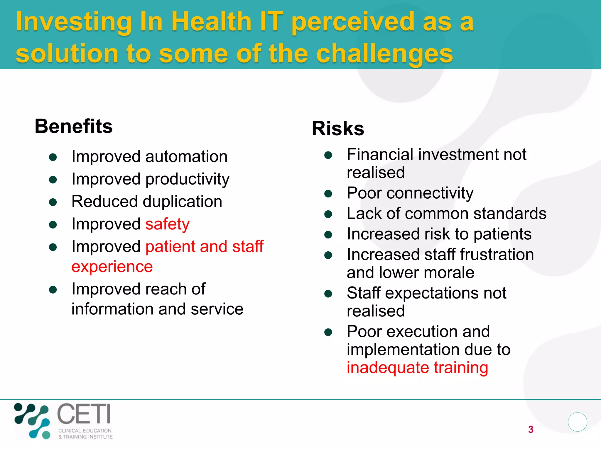 Investing In Health IT perceived as a
solution to some of the challenges
Benefits
 Improved automation
 Improved productivity
 Reduced duplication
 Improved safety
 Improved patient and staff
experience
 Improved reach of
information and service
Risks
 Financial investment not
realised
 Poor connectivity
 Lack of common standards
 Increased risk to patients
 Increased staff frustration
and lower morale
 Staff expectations not
realised
 Poor execution and
implementation due to
inadequate training
3
 