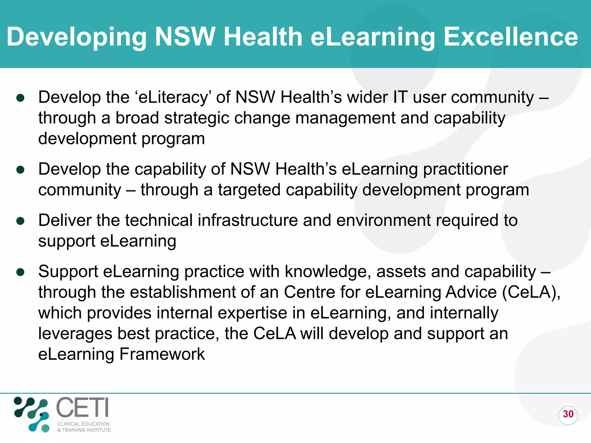 Developing NSW Health eLearning Excellence
 Develop the ‘eLiteracy’ of NSW Health’s wider IT user community –
through a broad strategic change management and capability
development program
 Develop the capability of NSW Health’s eLearning practitioner
community – through a targeted capability development program
 Deliver the technical infrastructure and environment required to
support eLearning
 Support eLearning practice with knowledge, assets and capability –
through the establishment of an Centre for eLearning Advice (CeLA),
which provides internal expertise in eLearning, and internally
leverages best practice, the CeLA will develop and support an
eLearning Framework
 30
 