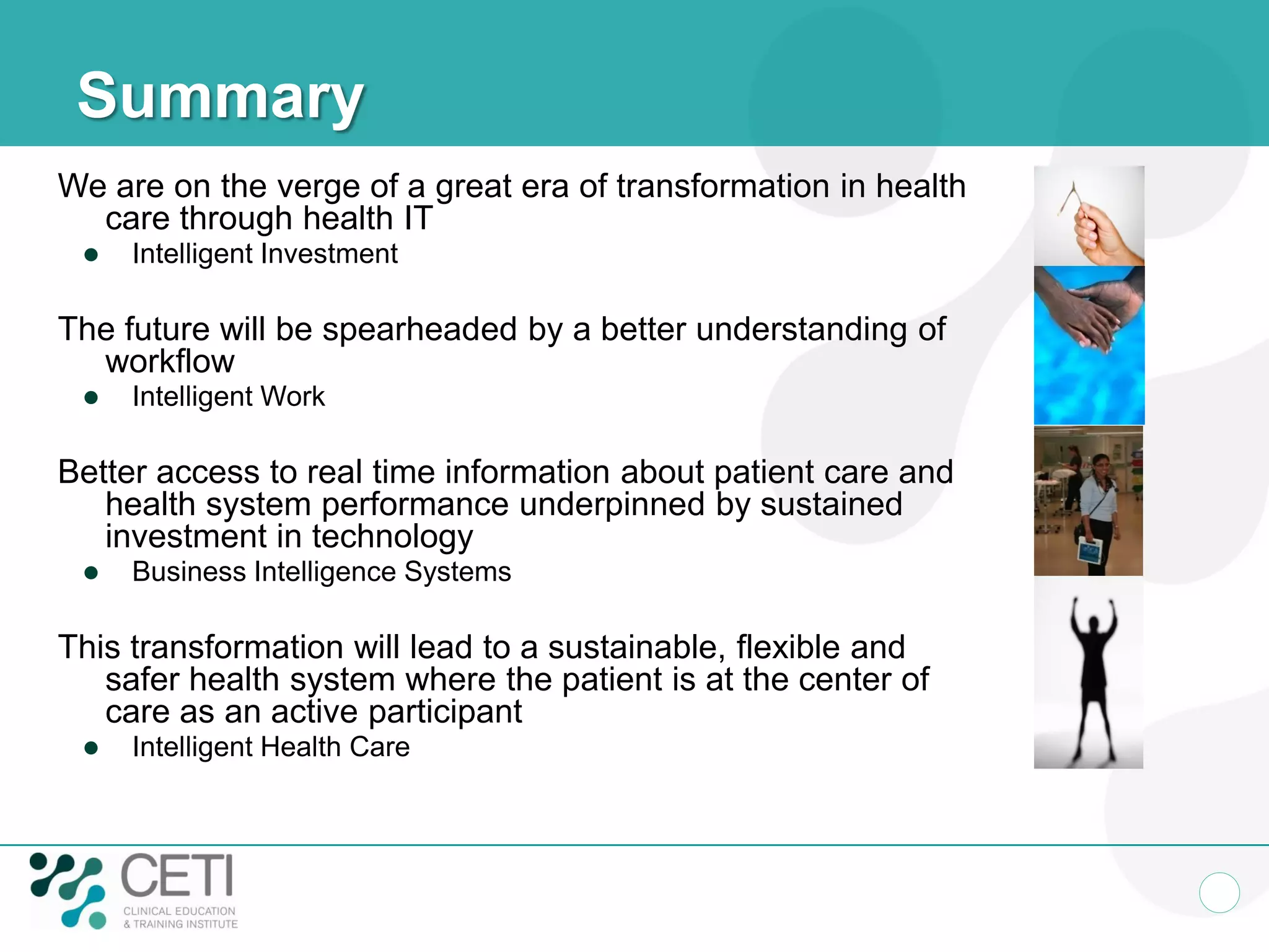 Summary
We are on the verge of a great era of transformation in health
care through health IT
 Intelligent Investment
The future will be spearheaded by a better understanding of
workflow
 Intelligent Work
Better access to real time information about patient care and
health system performance underpinned by sustained
investment in technology
 Business Intelligence Systems
This transformation will lead to a sustainable, flexible and
safer health system where the patient is at the center of
care as an active participant
 Intelligent Health Care
 