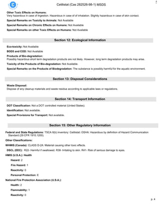 p. 4
Cetilistat (Cas 282526-98-1) MSDS
4
Other Toxic Effects on Humans:
Very hazardous in case of Ingestion. Hazardous in case of of inhalation. Slightly hazardous in case of skin contact.
Special Remarks on Toxicity to Animals: Not Available
Special Remarks on Chronic Effects on Humans: Not Available
Special Remarks on other Toxic Effects on Humans: Not Available
Section 12: Ecological Information
Eco-toxicity: Not Available
BOD5 and COD: Not Available
Products of Bio-degradation:
Possibly hazardous short term degradation products are not likely. However, long term degradation products may arise.
Toxicity of the Products of Bio-degradation: Not Available.
Special Remarks on the Products of Biodegradation: The substance is possibly harmful for the aquatic environment.
Section 13: Disposal Considerations
Waste Disposal:
Dispose of any cleanup materials and waste residue according to applicable laws or regulations.
Section 14: Transport Information
DOT Classification: Not a DOT controlled material (United States).
Identification: Not available.
Special Provisions for Transport: Not available.
Section 15: Other Regulatory Information
Federal and State Regulations: TSCA 8(b) inventory: Cetilistat: OSHA: Hazardous by definition of Hazard Communication
Standard (29 CFR 1910.1200).
Other Classifications:
WHMIS (Canada): CLASS D-2A: Material causing other toxic effects.
DSCL (EEC): R22- Harmful if swallowed. R38- Irritating to skin. R41- Risk of serious damage to eyes.
HMIS (U.S.A.): Health
Hazard: 2
Fire Hazard: 1
Reactivity: 0
Personal Protection: E
National Fire Protection Association (U.S.A.):
Health: 2
Flammability: 1
Reactivity: 0
 
