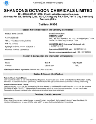 p. 1
Cetilistat (Cas 282526-98-1) MSDS
1
SHANDONG OCTAGON CHEMICALS LIMITED
TEL:0086-0535-6715688 Email: sales@octagonchem.com
Address: Rm 528, Building 2, No. 300-2, Changjiang Rd, YEDA, YanTai City, ShanDong
Province, China
Cetilistat MSDS
Section 1: Chemical Product and Company Identification
Product Name: Cetilistat
CAS#: 282526-98-1
TSCA: TSCA 8(b) inventory:Cetilistat
CI#: Not Available
Synonym: Cetilistat powder, 282526-98-1
Chemical Formula: C25H39NO3
Contact Information:
SHANDONG OCTAGON
CHEMICALS LIMITED
Add.: Rm 528, Building 2, No. 300-2, Changjiang Rd, YEDA,
YanTai City, ShanDong Province, China
16th
CHEMTREC (24HR Emergency Telephone), call:
+ 86-13071891945
International CHEMTREC, call: + 86-13071891945
For non-emergency assistance, call: + 86-13071891945
Section 2: Composition and Information on Ingredients
Composition:
Name CAS # % by Weight
Cetilistat 282526-98-1 99%
Toxicological Data on Ingredients: Cetilistat: Rat ORAL (LD50): NA
Section 3: Hazards Identification
Potential Acute Health Effects:
Very hazardous in case of eye contact (irritant), of ingestion. Hazardous in case of skin contact (irritant), of inhalation. Slightly
hazardous in case of skin contact (permeator). Inflammation of the eye is characterized by redness, watering, and itching.
Potential Chronic Health Effects:
CARCINOGENIC EFFECTS: Not Available MUTAGENIC EFFECTS: Not Available TERATOGENIC EFFECTS: Not Available
DEVELOPMENTAL TOXICITY: Not Available The substance is toxic to lungs, the nervous system, mucous membranes.
Repeated or prolonged exposure to the substance can produce target organs damage.
Section 4: First Aid Measures
Eye Contact:
Check for and remove any contact lenses. In case of contact, immediately flush eyes with plenty of water for at least 15
minutes. Cold water may be used. WARM water MUST be used. Get medical attention immediately.
 