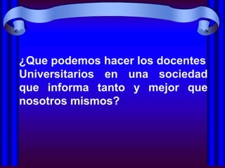¿Que podemos hacer los docentes
Universitarios en una sociedad
que informa tanto y mejor que
nosotros mismos?
 