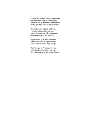 Entre armas, guerra, fuego, ira y furores,
que al soberbio francés tienen opreso,
cuando el aire es más turbio y más espeso,
allí me aprieta el fiero ardor de amores.

Miro el cielo, los árboles, las flores,
y en ellos hallo mi dolor expreso,
que en el tiempo más frío y más avieso
nacen y reverdecen mis temores.

Digo llorando: «¡Oh dulce primavera,
cuándo será que a mi esperanza vea
ver de prestar al alma algún sosiego!

Mas temo que mi fin mi suerte fiera
tan lejos de mi bien quiere que sea,
entre guerra y furor, ira, armas, fuego.»
 