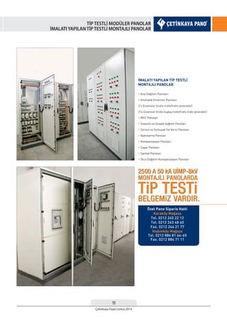 11
Çetinkaya Fiyat Listesi 2014
TİP TESTLİ MODÜLER PANOLAR
İMALATI YAPILAN TİP TESTLİ MONTAJLI PANOLAR
İMALATI YAPILAN TİP TESTLİ
MONTAJLI PANOLAR
• Ana Dağıtım Panoları
• Otomatik Enversör Panoları
2’li Envensör (trafo-trafo/trafo-jeneratör)
3’lü Envensör (trafo-kuplaj-trafo/trafo-trafo-jeneratör)
• MCC Panoları
• Sıvaüstü ve Sıvaaltı dağıtım Panoları
• Sürücü ve Yumuşak Yol Verici Panoları
• Aydınlatma Panoları
• Kompanzasyon Panoları
• Sayaç Panoları
• Şantiye Panoları
• Ölçü-Dağıtım-Kompanzasyon Panoları
Özel Pano Siparis Hatti
Karaköy Mağaza
Tel. 0212 245 22 12
Tel. 0212 243 48 60
Fax. 0212 244 21 77
Hadımköy Mağaza
Tel. 0212 886 81 64-65
Fax. 0212 886 71 11
 