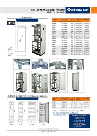 21
Çetinkaya Fiyat Listesi 2014
DİKİLİ TİP METAL MODÜLER PANOLAR
DİKİLİ TİP PANOLAR
Sipariş
Kodu
Sipariş
Kodu
Sac
Kalınlığı
Sac
Kalınlığı
Özellikler
Açıklama
Özellikler
Açıklama
Birim Fiyatı
¨
Birim Fiyatı
¨
Ürün Ölçüleri
EnxBoyxDerinlik(WxHxD)
Ürün Ölçüleri
EnxBoyxDerinlik(WxHxD)
ÇP 600
ÇP 601
ÇP 602
ÇP 603
ÇP 604
ÇP 605
ÇP 606
ÇP 607
ÇP 608
ÇP 609
ÇP 610
ÇP 611
ÇP 612
ÇP 613
ÇP 614
ÇP 615
ÇP 616
ÇP 620
ÇP 621
ÇP 622
ÇP 623
1,50
1,50
1,50
1,50
1,50
1,50
1,50
1,50
1,50
1,50
1,50
1,50
1,50
1,50
1,50
1,50
1,50
1,50
1,50
1,50
1,50
İç Dizayn Dahil
İç Dizayn Dahil
İç Dizayn Dahil
İç Dizayn Dahil
İç Dizayn Dahil
İç Dizayn Dahil
İç Dizayn Dahil
İç Dizayn Dahil
İç Dizayn Dahil
İç Dizayn Dahil
İç Dizayn Dahil
İç Dizayn Dahil
İç Dizayn Dahil
İç Dizayn Dahil
İç Dizayn Dahil
İç Dizayn Dahil
İç Dizayn Dahil
Giriş Gözü
6 Trifaze Sayaçlı
9 Trifaze Sayaçlı
12Trifaze Sayaçlı
50x200x40
50x200x50
50x200x60
50x200x80
60x200x40
60x200x50
60x200x60
60x200x80
70x200x40
70x200x50
70x200x60
70x200x80
80x200x40
80x200x50
80x200x60
80x200x70
80x200x80
50x200x40
50x200x40
70x200x40
90x200x40
Sorunuz
Sorunuz
Sorunuz
Sorunuz
Sorunuz
Sorunuz
Sorunuz
Sorunuz
Sorunuz
Sorunuz
Sorunuz
Sorunuz
Sorunuz
Sorunuz
Sorunuz
Sorunuz
Sorunuz
Sorunuz
Sorunuz
Sorunuz
Sorunuz
iç görünüm
d. tip m. m.faze ve t.faze sayaçlı iç kapaklı
• İsteğe göre özel imalat ve perde sac yapılabilir.
• Panolarımız Elektrostatik toz boyalıdır,
rengimiz RAL 7035
54IP
Özel Pano Siparis Hatti
Karaköy Mağaza
Tel. 0212 245 22 12
Tel. 0212 243 48 60
Fax. 0212 244 21 77
Hadımköy Mağaza
Tel. 0212 886 81 64-65
Fax. 0212 886 71 11
 