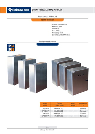 24
Çetinkaya Fiyat Listesi 2014
DUVAR TİPİ PASLANMAZ PANOLAR
PASLANMAZ PANOLAR
Teknik Özellikler
• 1,2 mm. Paslanmaz Sac
• Kaynaklı Gövde
• Paslanmaz
• IP 54 - IP 65
• Kablo Giriş-çıkışlı
• 2-3 Noktadan Gizli Menteşe
Sipariş
Kodu
CP 3040 P
CP 4050 P
CP 4060 P
CP 6080 P
300x400x200
400x500x200
400x600x200
600x800x200
1
1
1
1
Sorunuz
Sorunuz
Sorunuz
Sorunuz
Ölçüler
LxHxD (mm)
Amb.
Adedi
Birim Fiyatı
¨
Paslanmaz Panolar
54IP
65IP
 