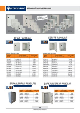 48
Çetinkaya Fiyat Listesi 2014
OPAK PANOLAR
Sipariş
Kodu
Birim Fiyatı
¨
Ürün Ölçüleri
EnxBoyxDerinlik(WxHxD)
ÇP 5001
ÇP 5002
ÇP 5003
ÇP 5003 D
ÇP 5004
ÇP 5005
ÇP 5006
ÇP 5007
ÇP 5008
ÇP 5009
21x28x13
25x33x13
30x40x16,5
30x40x19,5
40x50x17,5
40x60x20
50x70x24,5
35x50x19,5
50x60x22
60x80x26
44,00
49,00
63,00
76,00
106,00
115,00
222,00
93,00
204,00
355,00
GalvanizTaban Saclı Pano
Sipariş
Kodu
Birim Fiyatı
¨
Ürün Ölçüleri
EnxBoyxDerinlik(WxHxD)
ÇP 5011
ÇP 5012
ÇP 5013
ÇP 5013 D
ÇP 5014
ÇP 5015
ÇP 5016
ÇP 5017
ÇP 5018
ÇP 5019
21x28x13
25x33x13
30x40x16,5
30x40x19,5
40x50x17,5
40x60x20
50x70x24,5
35x50x19,5
50x60x22
60x80x26
53,00
60,00
75,00
84,00
134,00
140,00
300,00
106,00
266,00
470,00
GalvanizTaban Saclı Pano
Sipariş
Kodu
Birim Fiyatı
¨
Ürün Ölçüleri
EnxBoyxDerinlik(WxHxD)
ÇP 5603
ÇP 5604
ÇP 5605
ÇP 5606
ÇP 5607
ÇP 5608
ÇP 5609
30x40x16,5
40x50x17,5
40x60x20
50x70x24,5
35x50x19,5
50x60x22
60x80x26
78,00
127,00
138,00
249,00
112,00
229,00
398,00
GalvanizTaban Saclı Şapkalı Pano
Sipariş
Kodu
Birim Fiyatı
¨
Ürün Ölçüleri
EnxBoyxDerinlik(WxHxD)
ÇP 5613
ÇP 5614
ÇP 5615
ÇP 5616
ÇP 5617
ÇP 5618
ÇP 5619
30x40x16,5
40x50x17,5
40x60x20
50x70x24,5
35x50x19,5
50x60x22
60x80x26
90,00
160,00
168,00
336,00
128,00
298,00
526,00
GalvanizTaban Saclı Şapkalı Pano
SEFFAF PANOLAR
SAPKALI SEFFAF PANOLARSAPKALI OPAK PANOLAR
65IP
65IP
65IP
65IP
ABS ve POLİKARBONAT PANOLAR
 