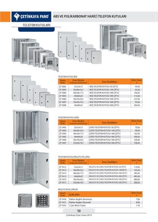 50
Çetinkaya Fiyat Listesi 2014
ABS VE POLİKARBONAT HARİCİ TELEFON KUTULARI
TELEFON KUTULARI
Sipariş
Kodu
Sipariş
Kodu
Sipariş
Kodu
Sipariş
Kodu
Ürün Özellikleri
Ürün Özellikleri
Ürün Özellikleri
AÇIKLAMA
Birim Fiyatı
¨
Birim Fiyatı
¨
Birim Fiyatı
¨
Birim Fiyatı
¨
Ürün Ölçüleri
EnxBoyxDerinlik(WxHxD)
Ürün Ölçüleri
EnxBoyxDerinlik(WxHxD)
Ürün Ölçüleri
EnxBoyxDerinlik(WxHxD)
ÇP 5002
ÇP 5003
ÇP 5004
ÇP 5005
ÇP 5006
ÇP 5007
ÇP 5008
ÇP 5402
ÇP 5403
ÇP 5404
ÇP 5405
ÇP 5406
ÇP 5407
ÇP 5412
ÇP 5413
ÇP 5414
ÇP 5415
ÇP 5416
ÇP 5417
ÇP 5430
ÇP 5431
ÇP 5432
BOŞ TELEFON KUTUSU 50 ÇİFTLİ
BOŞ TELEFON KUTUSU 100 ÇİFTLİ
BOŞ TELEFON KUTUSU 300 ÇİFTLİ
BOŞ TELEFON KUTUSU 400 ÇİFTLİ
BOŞ TELEFON KUTUSU 500 ÇİFTLİ
BOŞ TELEFON KUTUSU 200 ÇİFTLİ
BOŞ TELEFON KUTUSU 460 ÇİFTLİ
ÇATILI TELEFON KUTUSU 50 ÇİFTLİ
ÇATILI TELEFON KUTUSU 100 ÇİFTLİ
ÇATILI TELEFON KUTUSU 300 ÇİFTLİ
ÇATILI TELEFON KUTUSU 400 ÇİFTLİ
ÇATILI TELEFON KUTUSU 500 ÇİFTLİ
ÇATILI TELEFON KUTUSU 200 ÇİFTLİ
REGLETLİ VE ÇATILI TELEFON KUTUSU 50 ÇİFTLİ
REGLETLİ VE ÇATILI TELEFON KUTUSU 100ÇİFTLİ
REGLETLİ VE ÇATILI TELEFON KUTUSU 300 ÇİFTLİ
REGLETLİ VE ÇATILI TELEFON KUTUSU 400 ÇİFTLİ
REGLETLİ VE ÇATILI TELEFON KUTUSU 500 ÇİFTLİ
REGLETLİ VE ÇATILI TELEFON KUTUSU 200 ÇİFTLİ
Telefon Regleti (Kesmesiz)
Telefon Regleti (Kesmeli)
1 Çatı (Birim Fiyatı)
25x33x13
30x40x16,5
40x50x17,5
40x60x20
50x70x24,5
35x50x19,5
50x60x22
25x33x13
30x40x16,5
40x50x17,5
40x60x20
50x70x24,5
35x50x19,5
25x33x13
30x40x16,5
40x50x17,5
40x60x20
50x70x24,5
35x50x19,5
49,00
63,00
106,00
115,00
222,00
93,00
204,00
70,00
90,00
165,00
200,00
320,00
140,00
110,00
165,00
385,00
485,00
680,00
280,00
7,00
8,00
1,70
TELEFON KUTUSU BOŞ
TELEFON KUTUSU ÇATILI
TELEFON KUTUSU REGLETLİVE ÇATILI
REGLETLERVE ÇATILAR
 