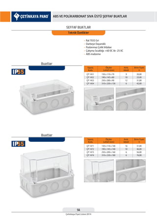56
Çetinkaya Fiyat Listesi 2014
ABS VE POLİKARBONAT SIVA ÜSTÜ ŞEFFAF BUATLAR
SEFFAF BUATLAR
Teknik Özellikler
• Ral 7035 Gri
• Darbeye Dayanıklı
• Paslanmaz Çelik Vidalae
• Çalışma Sıcaklığı: +60 0C ile -25 0C
• ABS malzeme
Sipariş
Kodu
Sipariş
Kodu
ÇP 1451
ÇP 1452
ÇP 1453
ÇP 1454
ÇP 1471
ÇP 1472
ÇP 1473
ÇP 1474
150 x 110 x 70
190 x 145 x 80
250 x 200 x 90
310 x 230 x 130
150 x 110 x 140
190 x 145 x 140
250 x 200 x 160
310 x 230 x 180
9
10
12
6
16
10
6
6
20,00
23,00
31,00
42,00
31,00
46,00
56,00
76,00
Ölçüler
LxHxD (mm)
Ölçüler
LxHxD (mm)
Amb.
Adedi
Amb.
Adedi
Birim Fiyatı
¨
Birim Fiyatı
¨
Buatlar
Buatlar
55IP
55IP
 